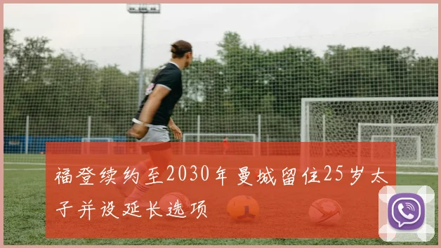 福登续约至2030年曼城留住25岁太子并设延长选项