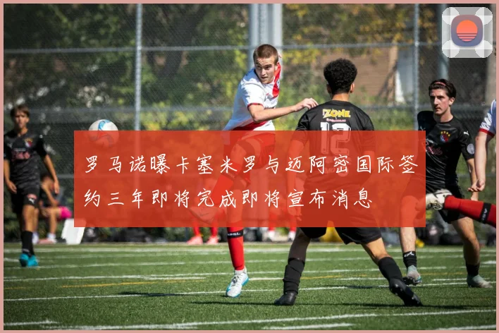 罗马诺曝卡塞米罗与迈阿密国际签约三年即将完成即将宣布消息