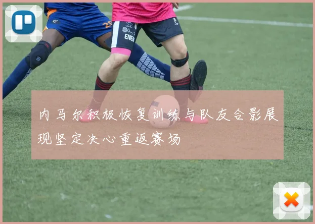 内马尔积极恢复训练与队友合影展现坚定决心重返赛场