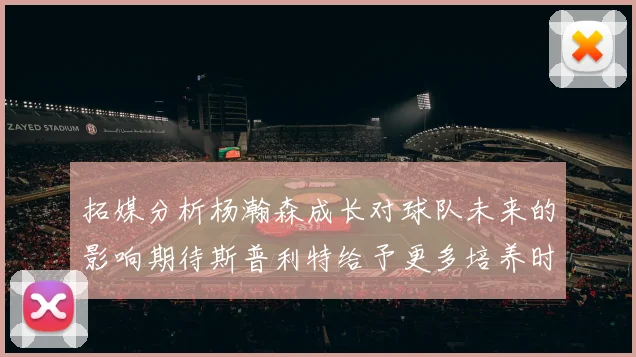 拓媒分析杨瀚森成长对球队未来的影响期待斯普利特给予更多培养时间