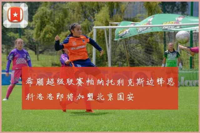 希腊超级联赛帕纳托利克斯边锋恩科洛洛即将加盟北京国安