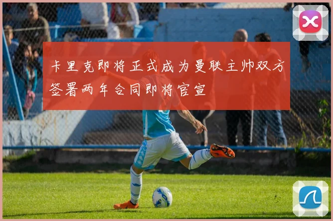 卡里克即将正式成为曼联主帅双方签署两年合同即将官宣