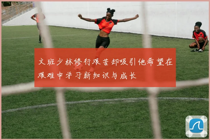 文班少林修行艰苦却吸引他希望在艰难中学习新知识与成长