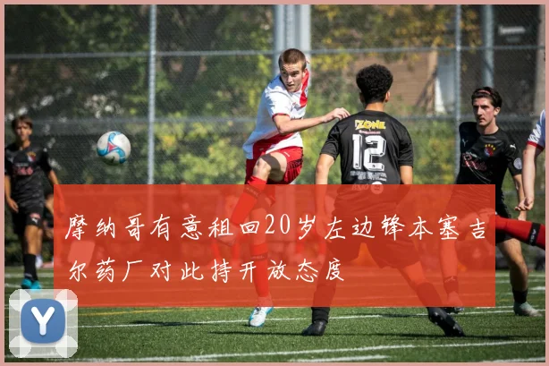 摩纳哥有意租回20岁左边锋本塞吉尔药厂对此持开放态度