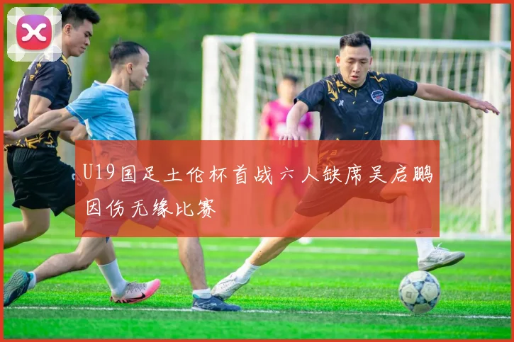 U19国足土伦杯首战六人缺席吴启鹏因伤无缘比赛