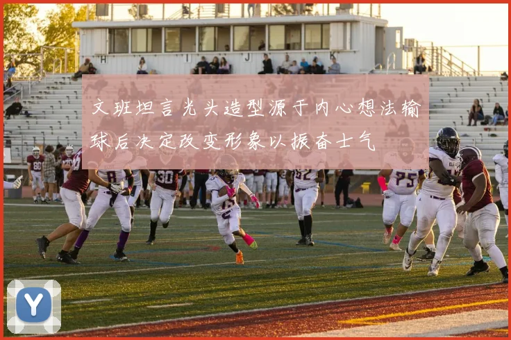 文班坦言光头造型源于内心想法输球后决定改变形象以振奋士气