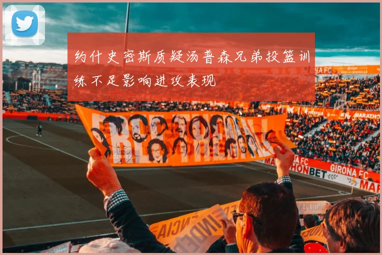 约什史密斯质疑汤普森兄弟投篮训练不足影响进攻表现