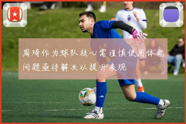 周琦作为球队核心需谨慎使用体能问题亟待解决以提升表现