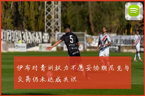 伊布对青训权力不愿妥协朗尼克与交易仍未达成共识