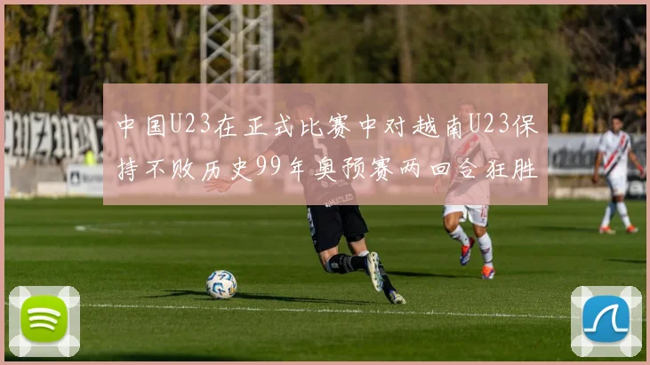 中国U23在正式比赛中对越南U23保持不败历史99年奥预赛两回合狂胜7-0