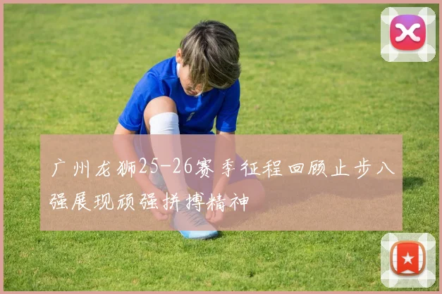广州龙狮25-26赛季征程回顾止步八强展现顽强拼搏精神