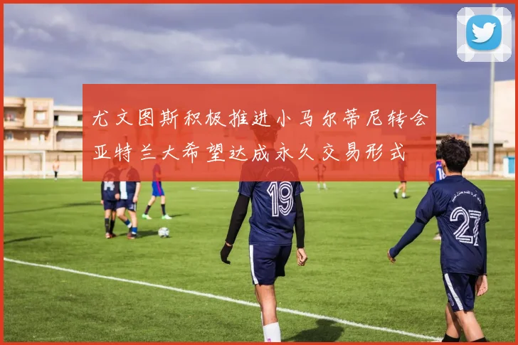 尤文图斯积极推进小马尔蒂尼转会亚特兰大希望达成永久交易形式